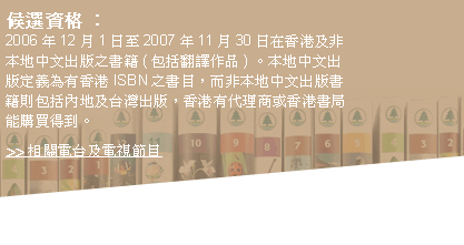 候選資格：2006年12月1日至2007年11月30日在香港及非本地中文出版之書籍(包括翻譯作品) 。本地中文出版定義為有香港ISBN之書目，而非本地中文出版書籍則包括內地及台灣出版，香港有代理商或香港書局能購買得到。